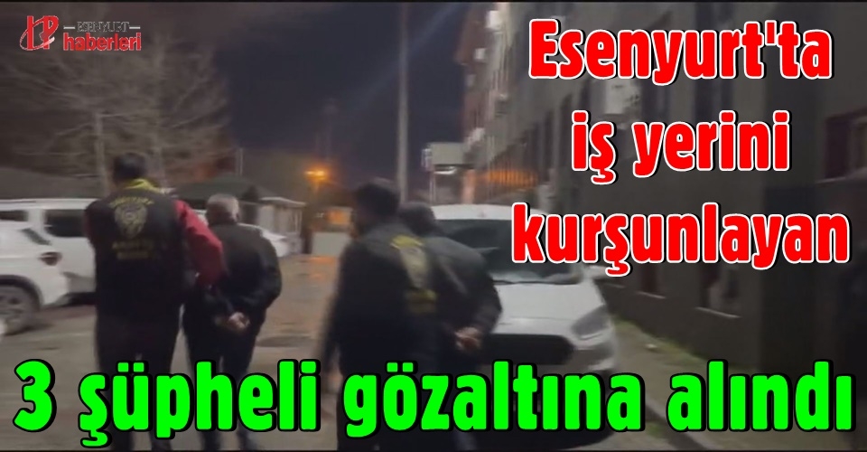 Esenyurt'ta iş yerini kurşunlayan 3 şüpheli gözaltına alındı