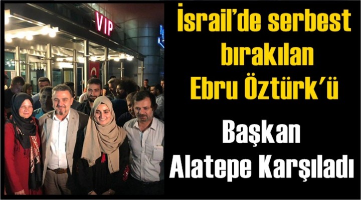 İsrail’de serbest bırakılan Ebru Öztürk'ü Başkan Alatepe Karşıladı
