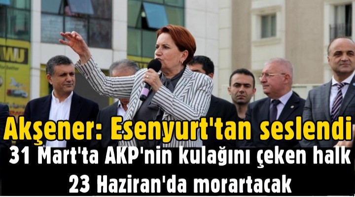 Akşener: 31 Mart'ta AKP'nin kulağını çeken halk 23 Haziran'da morartacak