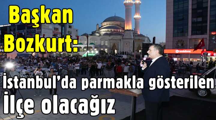 Başkan Bozkurt: İstanbul’da parmakla gösterilen ilçe olacağız