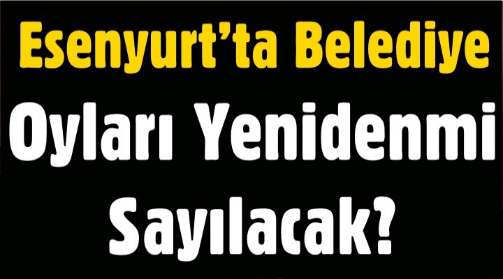 Esenyurt’ta Oylar Yeniden mi Sayılacak