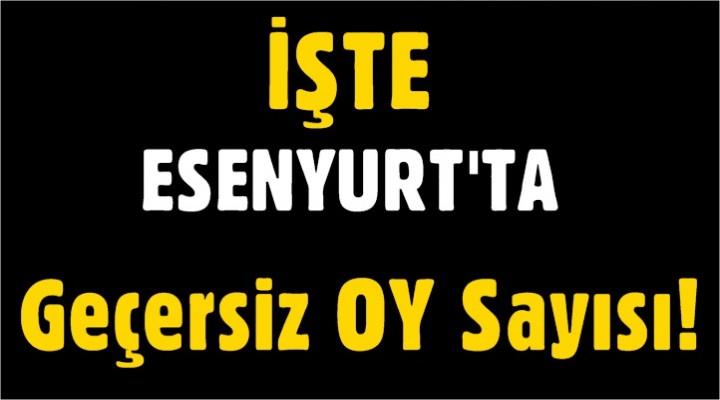 İşte Esenyurt’ta Geçersiz Oy Sayısı